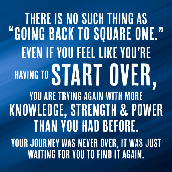There is no such thing as "going back to square one." Even if you feel like you're having to start over, you are trying again with more knowledge, strength and power than you had before. Your journey was never over, it was just waiting for you to find it again.