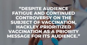 Despite audience fatigue and continued controversy on the subject of vaccination, Hackley prioritized vaccination as a priority message for its audience.